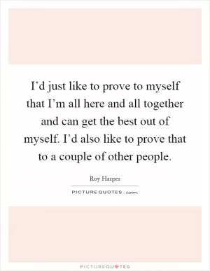 I’d just like to prove to myself that I’m all here and all together and can get the best out of myself. I’d also like to prove that to a couple of other people Picture Quote #1