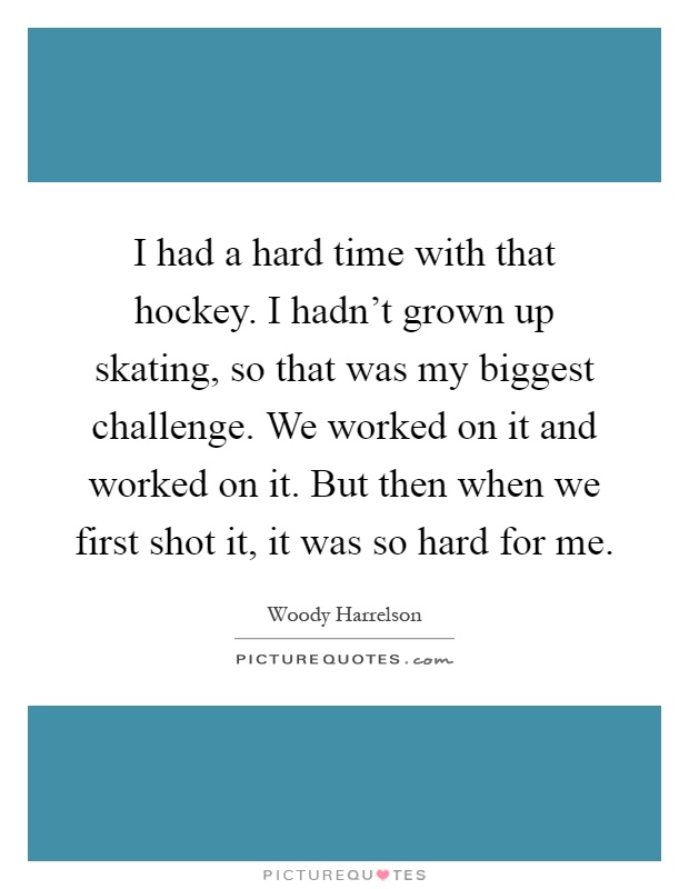 I had a hard time with that hockey. I hadn't grown up skating, so that was my biggest challenge. We worked on it and worked on it. But then when we first shot it, it was so hard for me Picture Quote #1