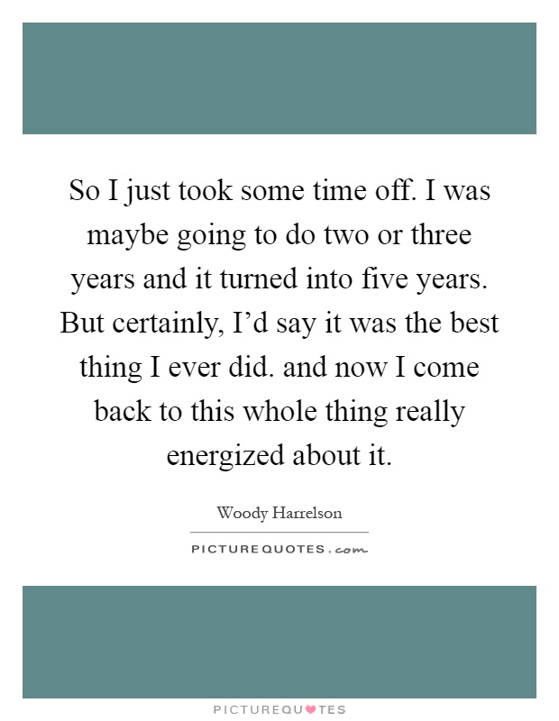 So I just took some time off. I was maybe going to do two or three years and it turned into five years. But certainly, I'd say it was the best thing I ever did. and now I come back to this whole thing really energized about it Picture Quote #1