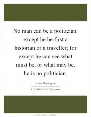 No man can be a politician, except he be first a historian or a traveller; for except he can see what must be, or what may be, he is no politician Picture Quote #1