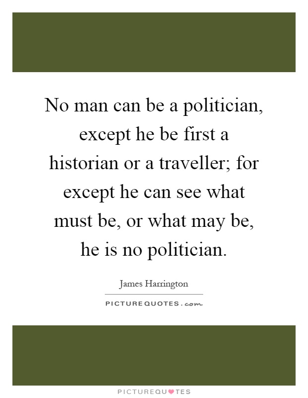 No man can be a politician, except he be first a historian or a traveller; for except he can see what must be, or what may be, he is no politician Picture Quote #1