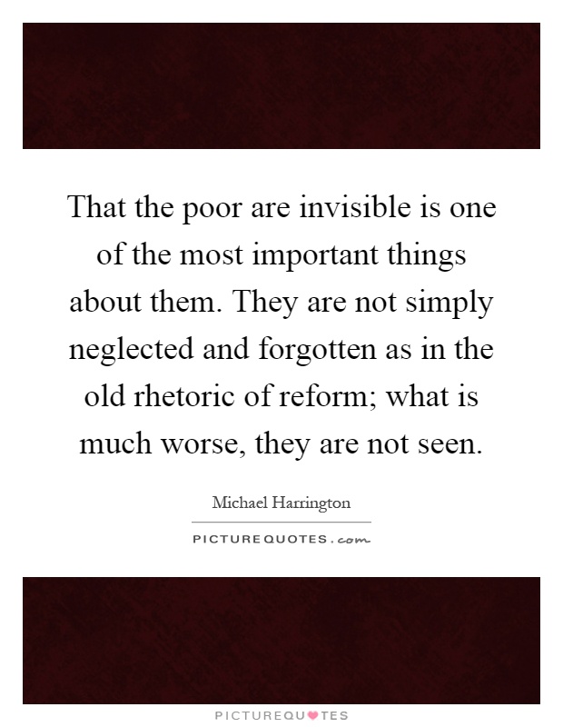 That the poor are invisible is one of the most important things about them. They are not simply neglected and forgotten as in the old rhetoric of reform; what is much worse, they are not seen Picture Quote #1