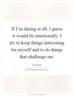 If I’m daring at all, I guess it would be emotionally. I try to keep things interesting for myself and to do things that challenge me Picture Quote #1
