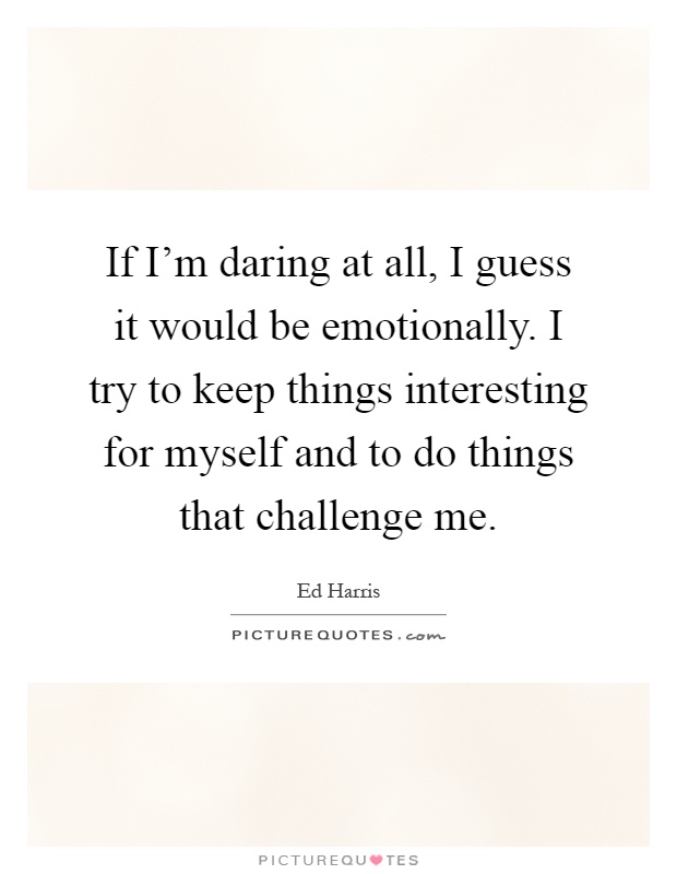 If I'm daring at all, I guess it would be emotionally. I try to keep things interesting for myself and to do things that challenge me Picture Quote #1