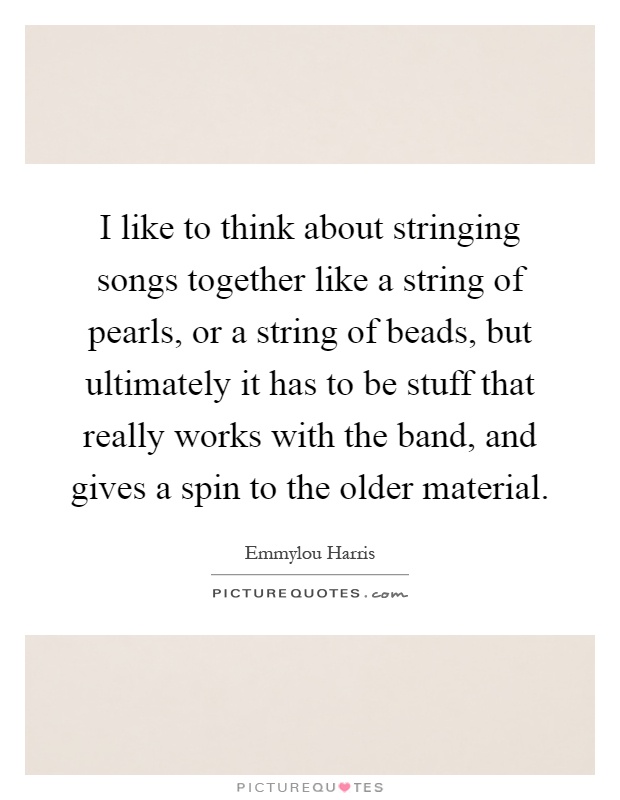 I like to think about stringing songs together like a string of pearls, or a string of beads, but ultimately it has to be stuff that really works with the band, and gives a spin to the older material Picture Quote #1