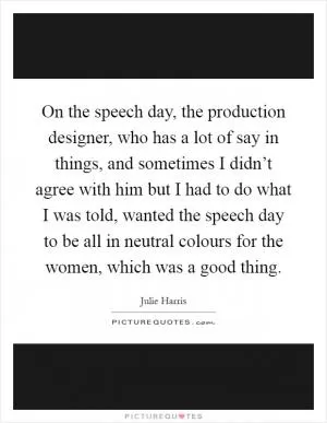 On the speech day, the production designer, who has a lot of say in things, and sometimes I didn’t agree with him but I had to do what I was told, wanted the speech day to be all in neutral colours for the women, which was a good thing Picture Quote #1