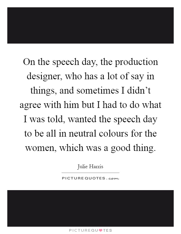 On the speech day, the production designer, who has a lot of say in things, and sometimes I didn't agree with him but I had to do what I was told, wanted the speech day to be all in neutral colours for the women, which was a good thing Picture Quote #1