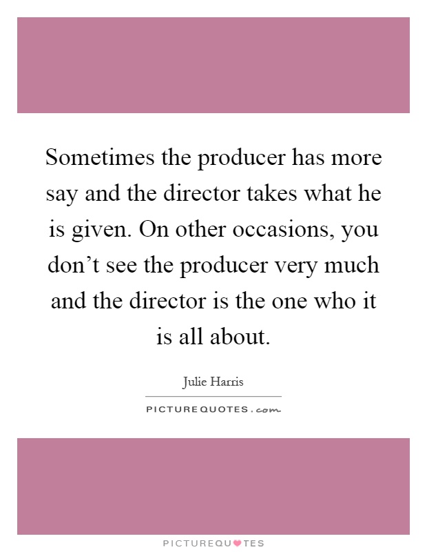 Sometimes the producer has more say and the director takes what he is given. On other occasions, you don't see the producer very much and the director is the one who it is all about Picture Quote #1