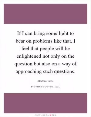 If I can bring some light to bear on problems like that, I feel that people will be enlightened not only on the question but also on a way of approaching such questions Picture Quote #1