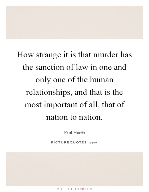 How strange it is that murder has the sanction of law in one and only one of the human relationships, and that is the most important of all, that of nation to nation Picture Quote #1