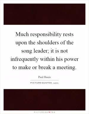 Much responsibility rests upon the shoulders of the song leader; it is not infrequently within his power to make or break a meeting Picture Quote #1