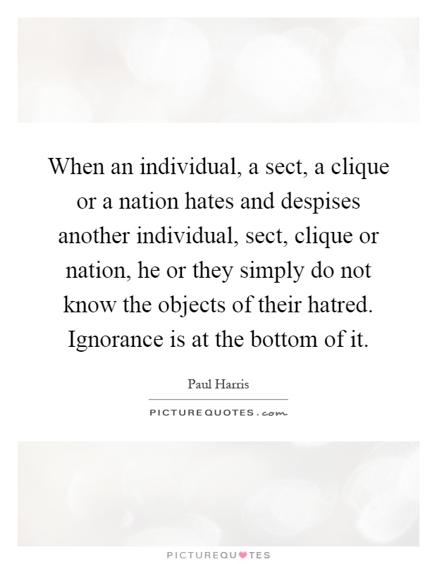 When an individual, a sect, a clique or a nation hates and despises another individual, sect, clique or nation, he or they simply do not know the objects of their hatred. Ignorance is at the bottom of it Picture Quote #1