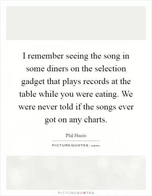 I remember seeing the song in some diners on the selection gadget that plays records at the table while you were eating. We were never told if the songs ever got on any charts Picture Quote #1