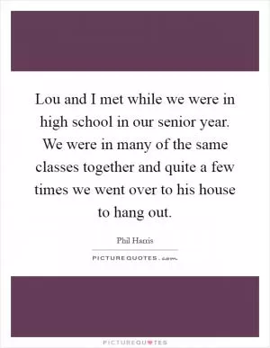 Lou and I met while we were in high school in our senior year. We were in many of the same classes together and quite a few times we went over to his house to hang out Picture Quote #1