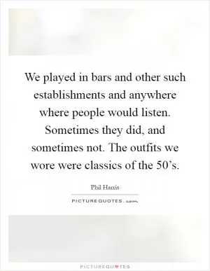 We played in bars and other such establishments and anywhere where people would listen. Sometimes they did, and sometimes not. The outfits we wore were classics of the 50’s Picture Quote #1