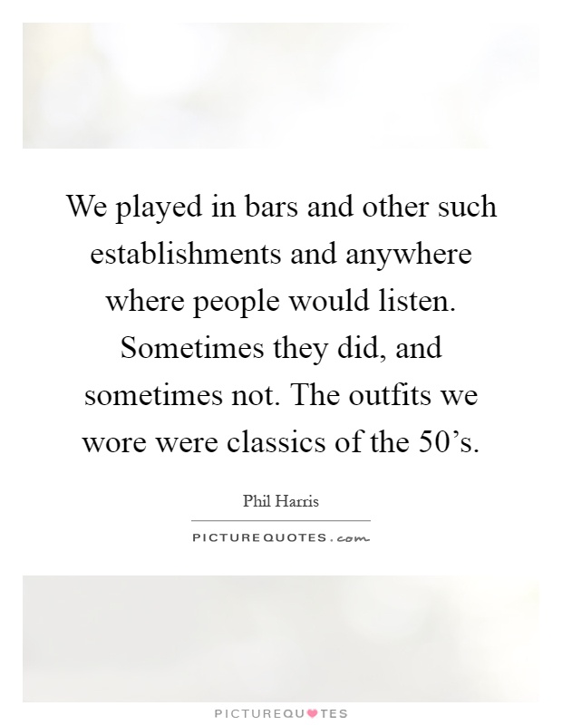 We played in bars and other such establishments and anywhere where people would listen. Sometimes they did, and sometimes not. The outfits we wore were classics of the 50's Picture Quote #1