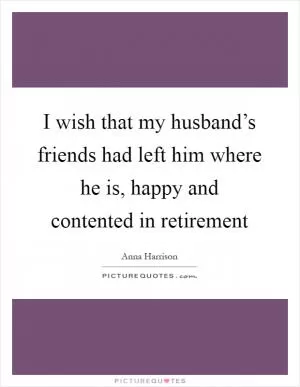 I wish that my husband’s friends had left him where he is, happy and contented in retirement Picture Quote #1