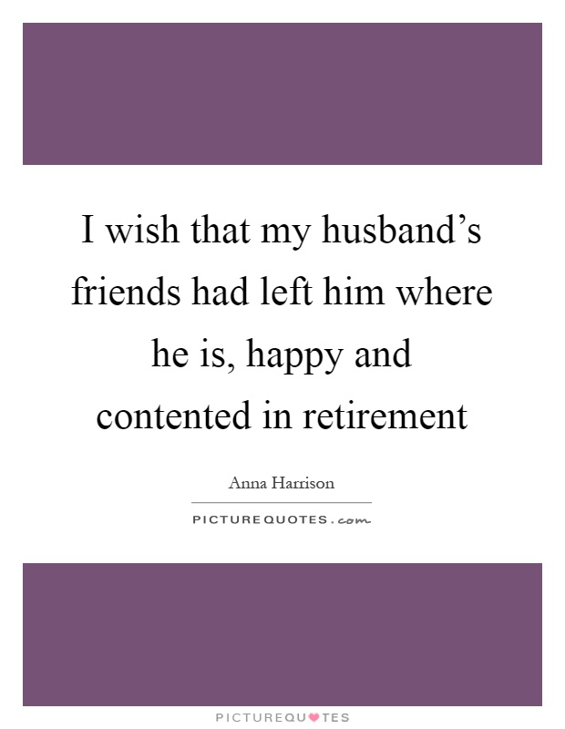 I wish that my husband's friends had left him where he is, happy and contented in retirement Picture Quote #1