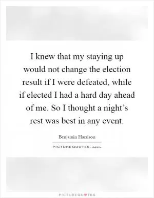 I knew that my staying up would not change the election result if I were defeated, while if elected I had a hard day ahead of me. So I thought a night’s rest was best in any event Picture Quote #1