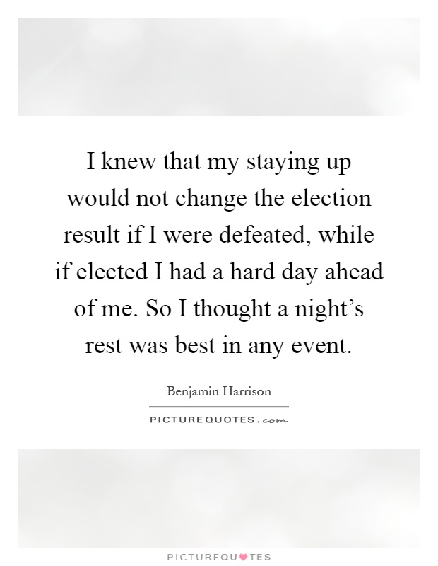 I knew that my staying up would not change the election result if I were defeated, while if elected I had a hard day ahead of me. So I thought a night's rest was best in any event Picture Quote #1