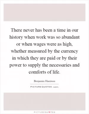 There never has been a time in our history when work was so abundant or when wages were as high, whether measured by the currency in which they are paid or by their power to supply the necessaries and comforts of life Picture Quote #1