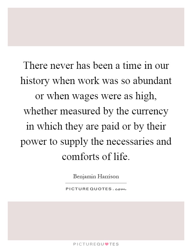 There never has been a time in our history when work was so abundant or when wages were as high, whether measured by the currency in which they are paid or by their power to supply the necessaries and comforts of life Picture Quote #1