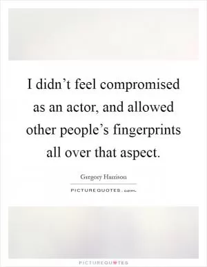 I didn’t feel compromised as an actor, and allowed other people’s fingerprints all over that aspect Picture Quote #1