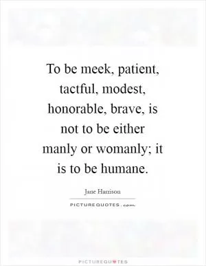 To be meek, patient, tactful, modest, honorable, brave, is not to be either manly or womanly; it is to be humane Picture Quote #1