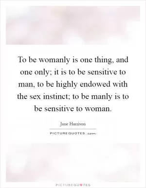 To be womanly is one thing, and one only; it is to be sensitive to man, to be highly endowed with the sex instinct; to be manly is to be sensitive to woman Picture Quote #1