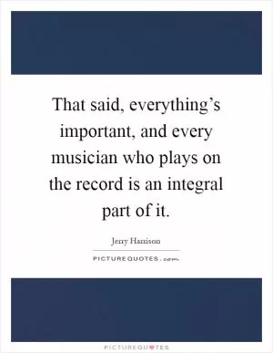 That said, everything’s important, and every musician who plays on the record is an integral part of it Picture Quote #1