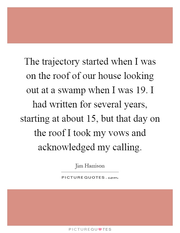 The trajectory started when I was on the roof of our house looking out at a swamp when I was 19. I had written for several years, starting at about 15, but that day on the roof I took my vows and acknowledged my calling Picture Quote #1