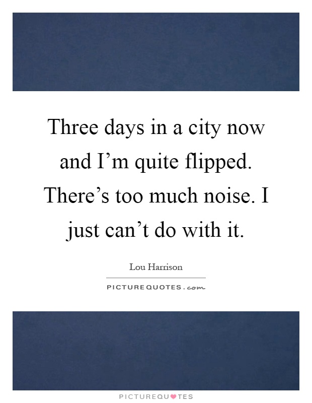 Three days in a city now and I'm quite flipped. There's too much noise. I just can't do with it Picture Quote #1