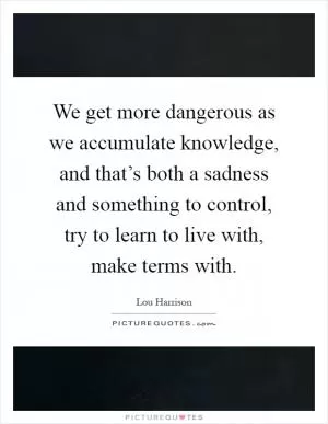 We get more dangerous as we accumulate knowledge, and that’s both a sadness and something to control, try to learn to live with, make terms with Picture Quote #1