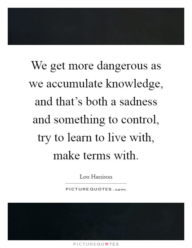 We get more dangerous as we accumulate knowledge, and that's both a sadness and something to control, try to learn to live with, make terms with Picture Quote #1