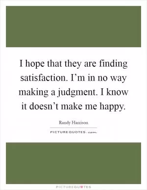 I hope that they are finding satisfaction. I’m in no way making a judgment. I know it doesn’t make me happy Picture Quote #1