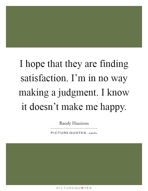 I hope that they are finding satisfaction. I'm in no way making a judgment. I know it doesn't make me happy Picture Quote #1
