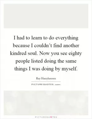 I had to learn to do everything because I couldn’t find another kindred soul. Now you see eighty people listed doing the same things I was doing by myself Picture Quote #1