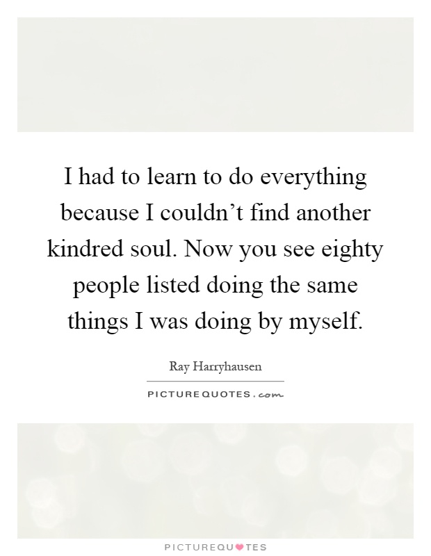 I had to learn to do everything because I couldn't find another kindred soul. Now you see eighty people listed doing the same things I was doing by myself Picture Quote #1