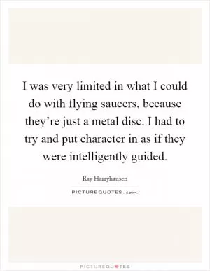 I was very limited in what I could do with flying saucers, because they’re just a metal disc. I had to try and put character in as if they were intelligently guided Picture Quote #1