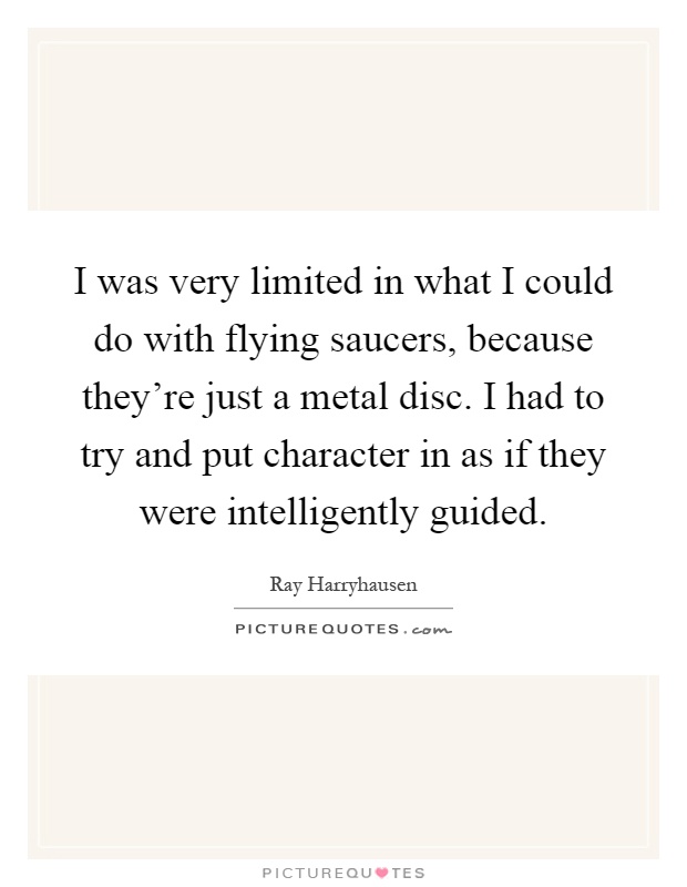 I was very limited in what I could do with flying saucers, because they're just a metal disc. I had to try and put character in as if they were intelligently guided Picture Quote #1