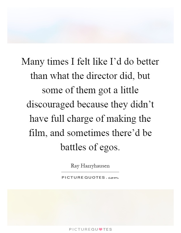 Many times I felt like I'd do better than what the director did, but some of them got a little discouraged because they didn't have full charge of making the film, and sometimes there'd be battles of egos Picture Quote #1