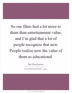 So our films had a lot more to them than entertainment value, and I’m glad that a lot of people recognize that now. People realize now the value of them as educational Picture Quote #1