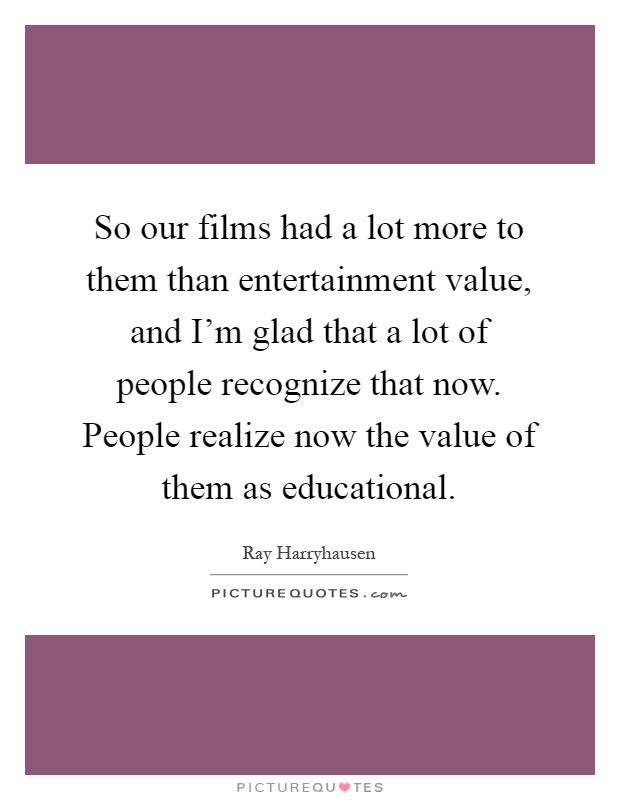 So our films had a lot more to them than entertainment value, and I'm glad that a lot of people recognize that now. People realize now the value of them as educational Picture Quote #1