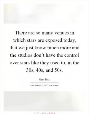 There are so many venues in which stars are exposed today, that we just know much more and the studios don’t have the control over stars like they used to, in the 30s, 40s, and 50s Picture Quote #1