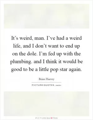 It’s weird, man. I’ve had a weird life, and I don’t want to end up on the dole. I’m fed up with the plumbing. and I think it would be good to be a little pop star again Picture Quote #1