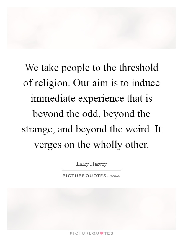 We take people to the threshold of religion. Our aim is to induce immediate experience that is beyond the odd, beyond the strange, and beyond the weird. It verges on the wholly other Picture Quote #1