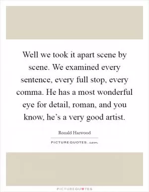 Well we took it apart scene by scene. We examined every sentence, every full stop, every comma. He has a most wonderful eye for detail, roman, and you know, he’s a very good artist Picture Quote #1