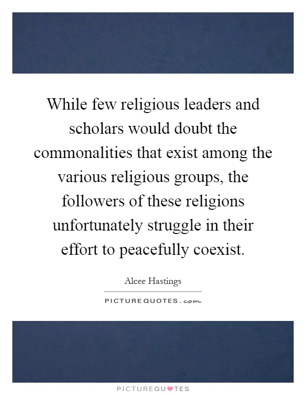 While few religious leaders and scholars would doubt the commonalities that exist among the various religious groups, the followers of these religions unfortunately struggle in their effort to peacefully coexist Picture Quote #1