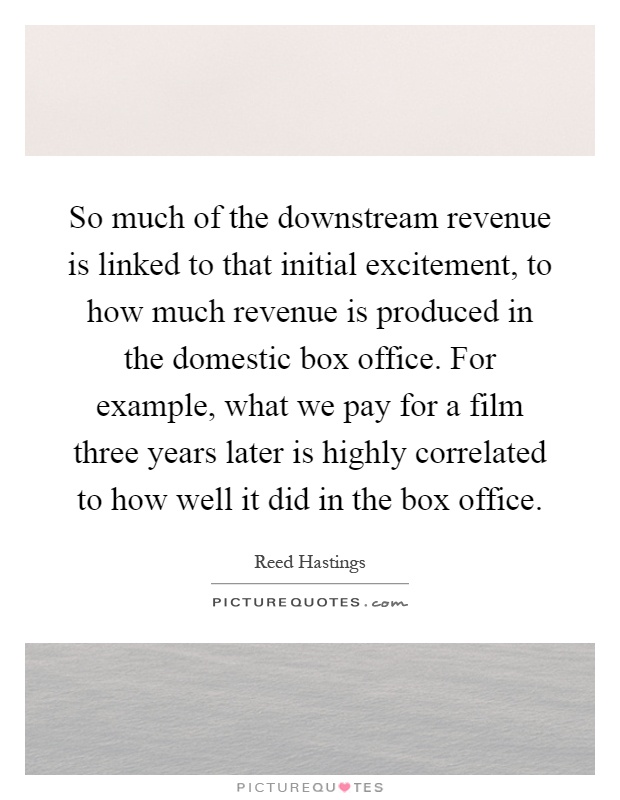 So much of the downstream revenue is linked to that initial excitement, to how much revenue is produced in the domestic box office. For example, what we pay for a film three years later is highly correlated to how well it did in the box office Picture Quote #1