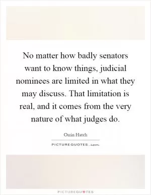 No matter how badly senators want to know things, judicial nominees are limited in what they may discuss. That limitation is real, and it comes from the very nature of what judges do Picture Quote #1